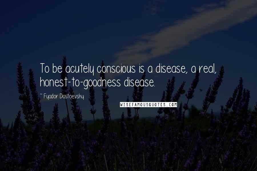 Fyodor Dostoevsky Quotes: To be acutely conscious is a disease, a real, honest-to-goodness disease.