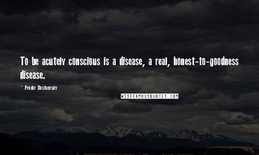 Fyodor Dostoevsky Quotes: To be acutely conscious is a disease, a real, honest-to-goodness disease.