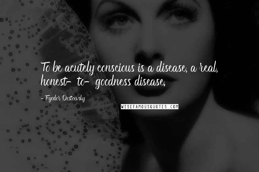 Fyodor Dostoevsky Quotes: To be acutely conscious is a disease, a real, honest-to-goodness disease.