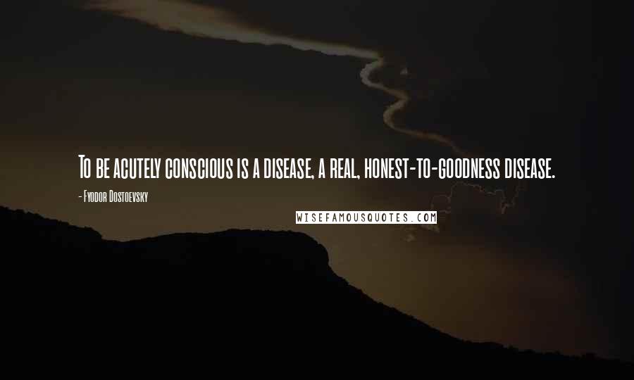 Fyodor Dostoevsky Quotes: To be acutely conscious is a disease, a real, honest-to-goodness disease.