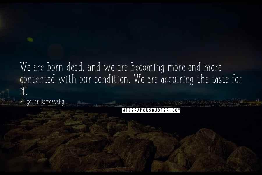 Fyodor Dostoevsky Quotes: We are born dead, and we are becoming more and more contented with our condition. We are acquiring the taste for it.