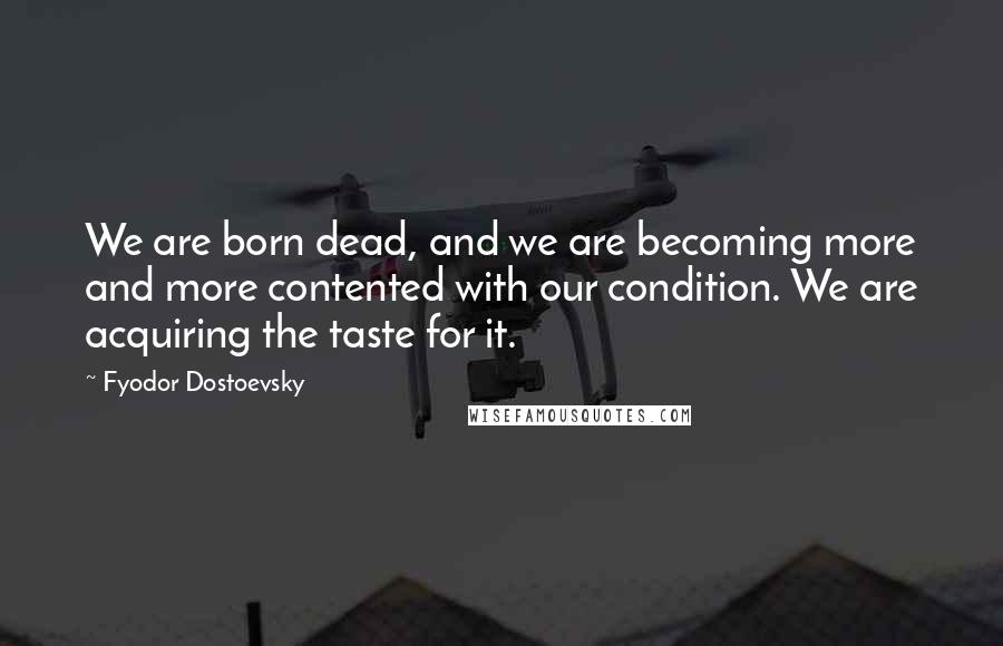 Fyodor Dostoevsky Quotes: We are born dead, and we are becoming more and more contented with our condition. We are acquiring the taste for it.