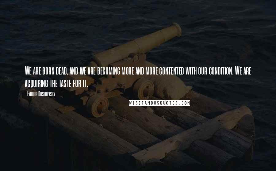 Fyodor Dostoevsky Quotes: We are born dead, and we are becoming more and more contented with our condition. We are acquiring the taste for it.