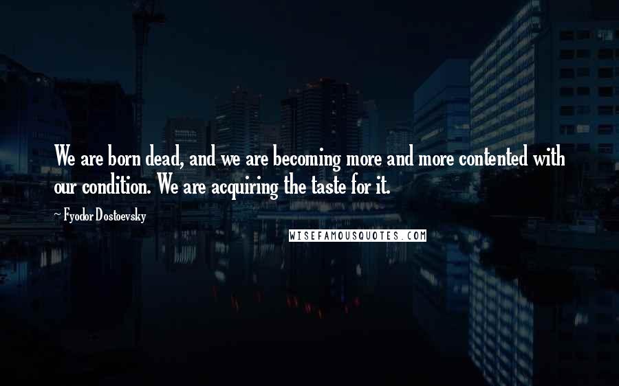 Fyodor Dostoevsky Quotes: We are born dead, and we are becoming more and more contented with our condition. We are acquiring the taste for it.