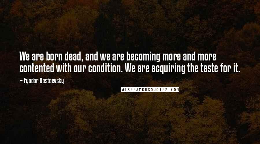 Fyodor Dostoevsky Quotes: We are born dead, and we are becoming more and more contented with our condition. We are acquiring the taste for it.