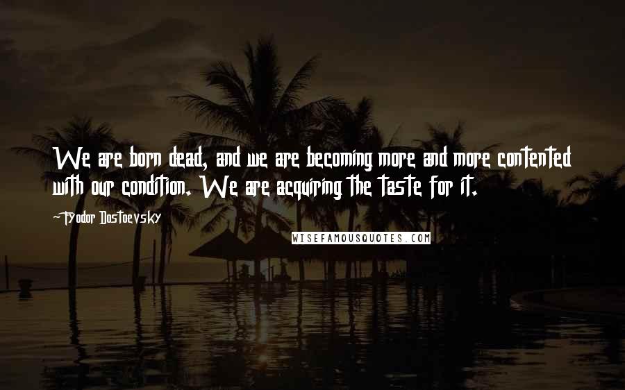 Fyodor Dostoevsky Quotes: We are born dead, and we are becoming more and more contented with our condition. We are acquiring the taste for it.