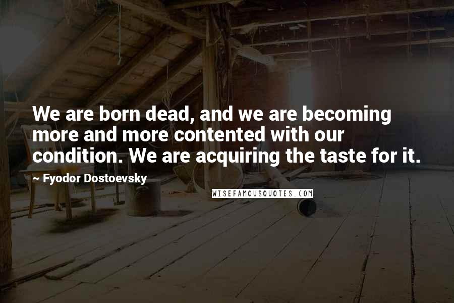Fyodor Dostoevsky Quotes: We are born dead, and we are becoming more and more contented with our condition. We are acquiring the taste for it.