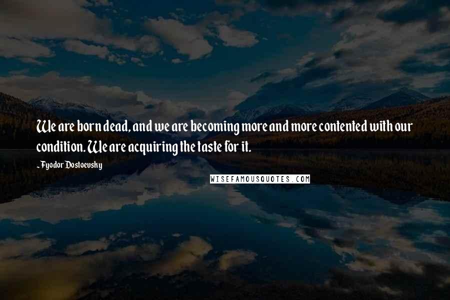 Fyodor Dostoevsky Quotes: We are born dead, and we are becoming more and more contented with our condition. We are acquiring the taste for it.