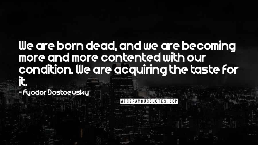 Fyodor Dostoevsky Quotes: We are born dead, and we are becoming more and more contented with our condition. We are acquiring the taste for it.