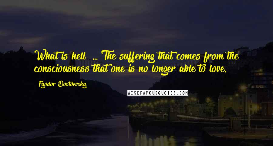 Fyodor Dostoevsky Quotes: What is hell? ... The suffering that comes from the consciousness that one is no longer able to love.