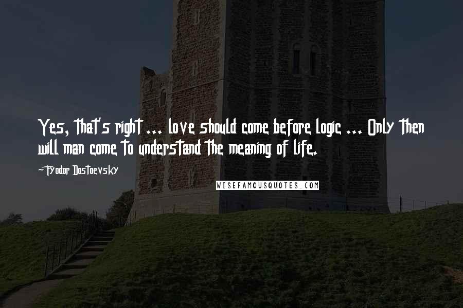 Fyodor Dostoevsky Quotes: Yes, that's right ... love should come before logic ... Only then will man come to understand the meaning of life.