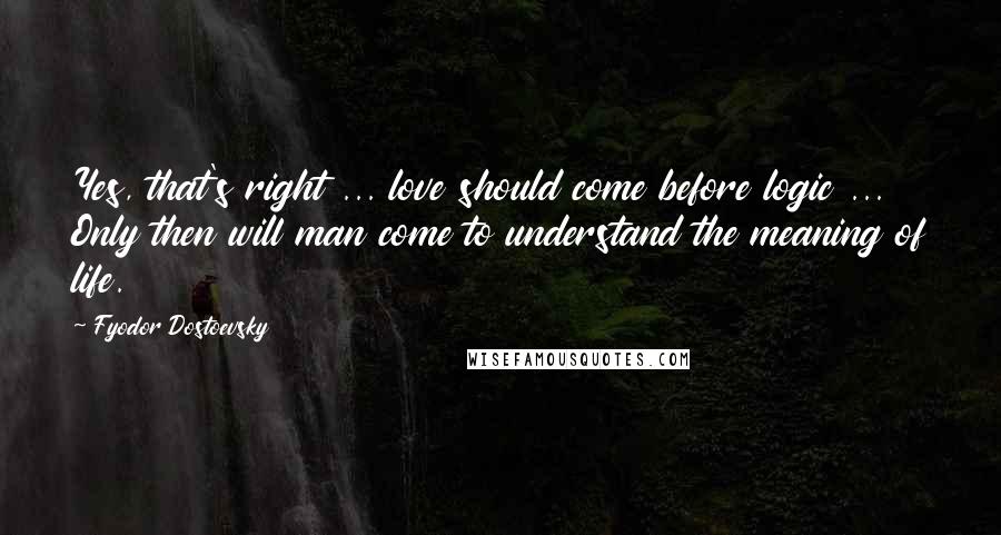 Fyodor Dostoevsky Quotes: Yes, that's right ... love should come before logic ... Only then will man come to understand the meaning of life.
