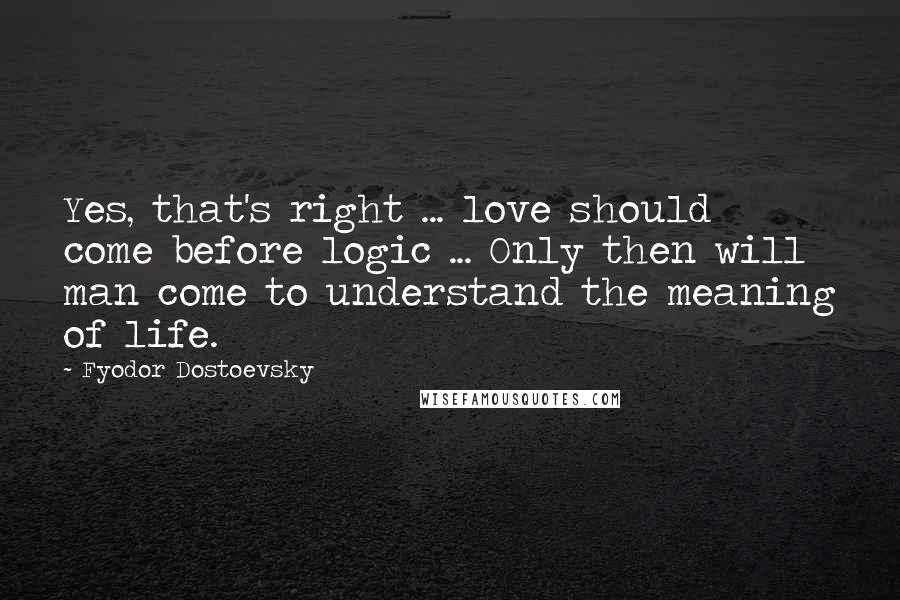 Fyodor Dostoevsky Quotes: Yes, that's right ... love should come before logic ... Only then will man come to understand the meaning of life.