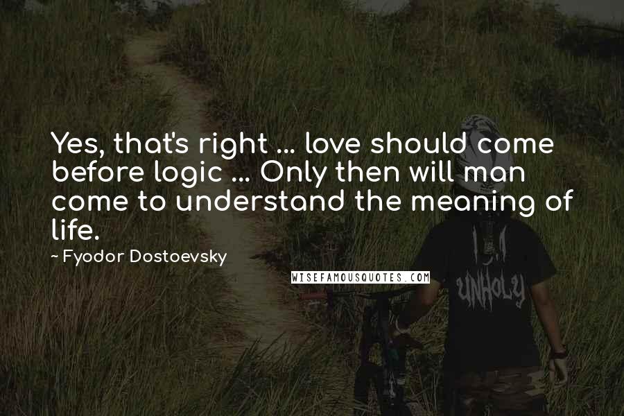 Fyodor Dostoevsky Quotes: Yes, that's right ... love should come before logic ... Only then will man come to understand the meaning of life.