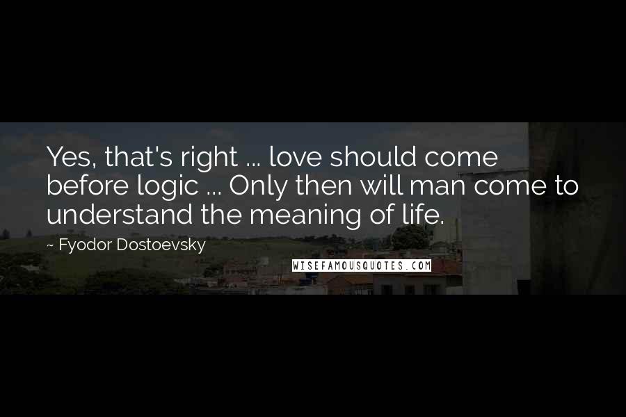 Fyodor Dostoevsky Quotes: Yes, that's right ... love should come before logic ... Only then will man come to understand the meaning of life.