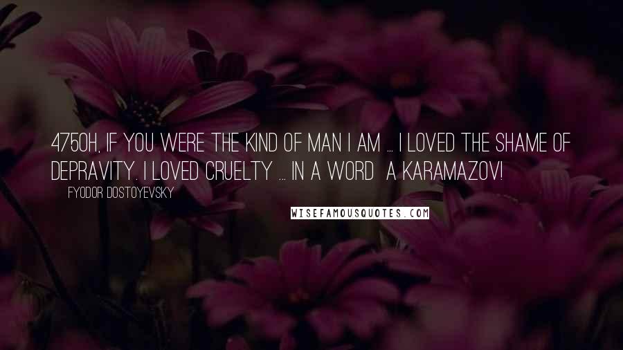 Fyodor Dostoyevsky Quotes: 475Oh, if you were the kind of man I am ... I loved the shame of depravity. I loved cruelty ... In a word a Karamazov!