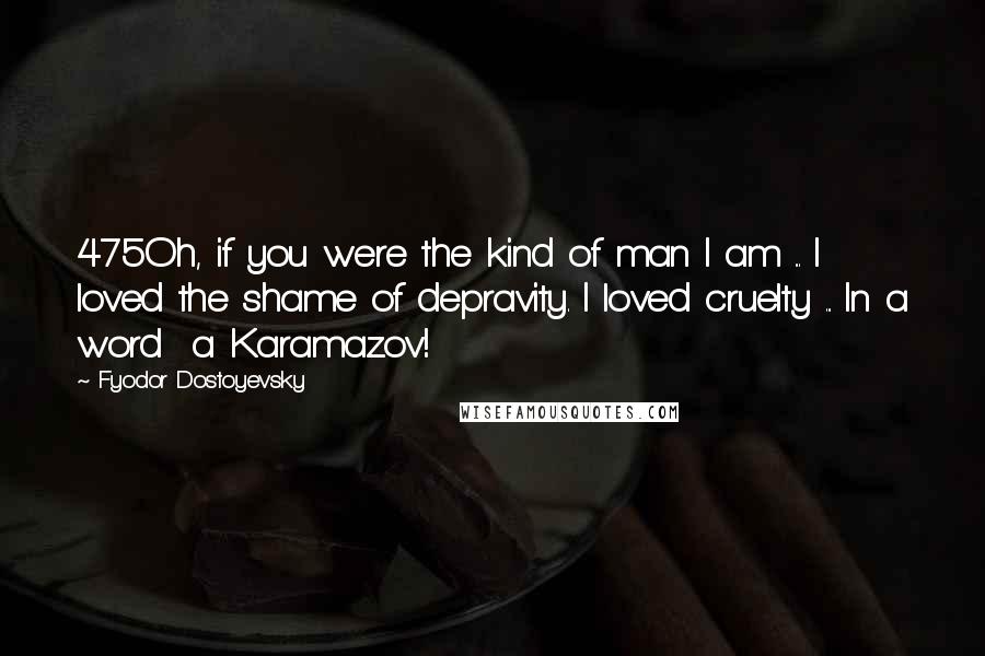 Fyodor Dostoyevsky Quotes: 475Oh, if you were the kind of man I am ... I loved the shame of depravity. I loved cruelty ... In a word  a Karamazov!