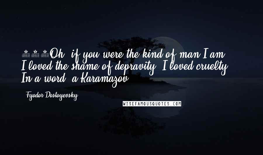 Fyodor Dostoyevsky Quotes: 475Oh, if you were the kind of man I am ... I loved the shame of depravity. I loved cruelty ... In a word  a Karamazov!