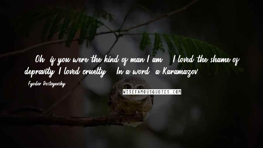 Fyodor Dostoyevsky Quotes: 475Oh, if you were the kind of man I am ... I loved the shame of depravity. I loved cruelty ... In a word  a Karamazov!