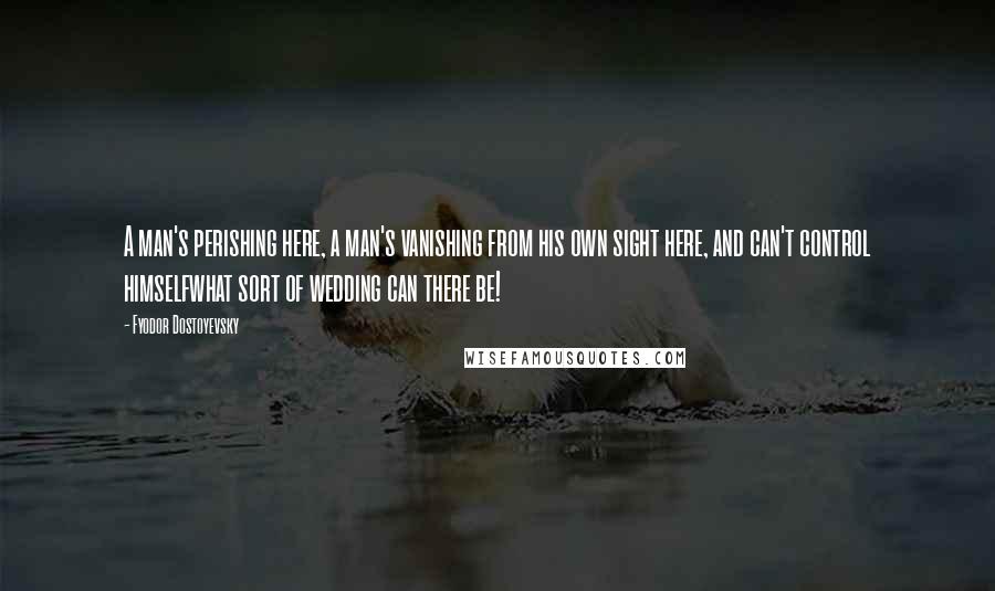 Fyodor Dostoyevsky Quotes: A man's perishing here, a man's vanishing from his own sight here, and can't control himselfwhat sort of wedding can there be!