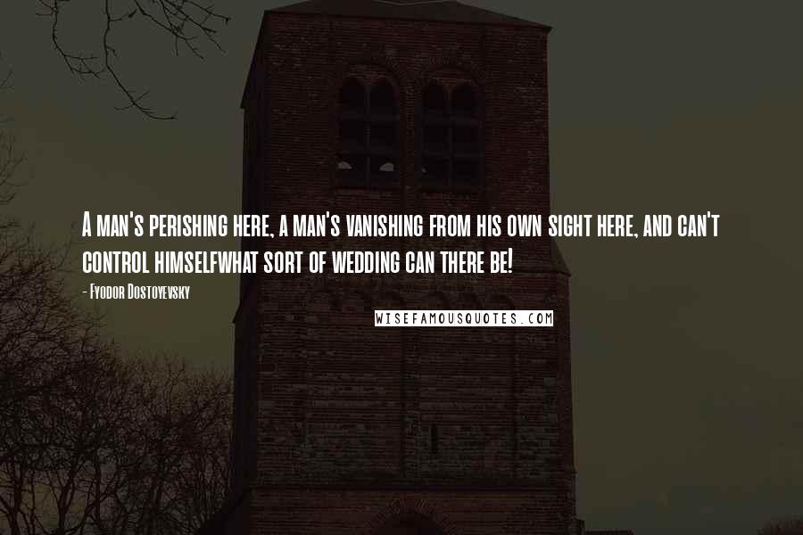 Fyodor Dostoyevsky Quotes: A man's perishing here, a man's vanishing from his own sight here, and can't control himselfwhat sort of wedding can there be!