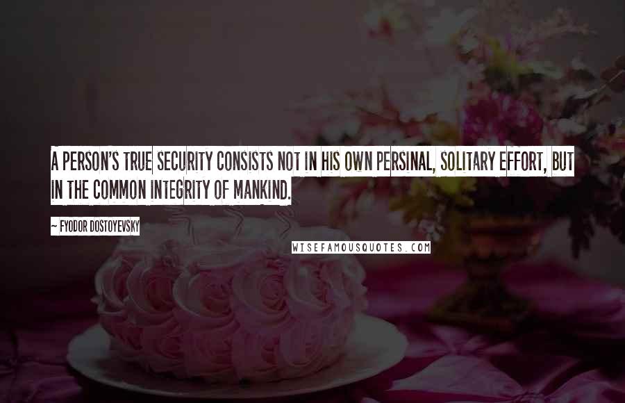 Fyodor Dostoyevsky Quotes: A person's true security consists not in his own persinal, solitary effort, but in the common integrity of mankind.
