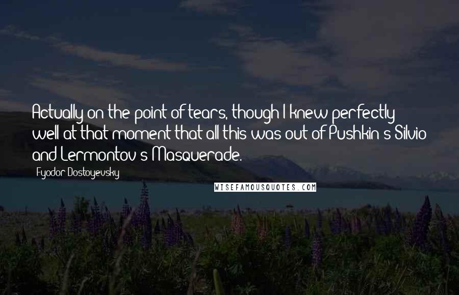 Fyodor Dostoyevsky Quotes: Actually on the point of tears, though I knew perfectly well at that moment that all this was out of Pushkin's Silvio and Lermontov's Masquerade.