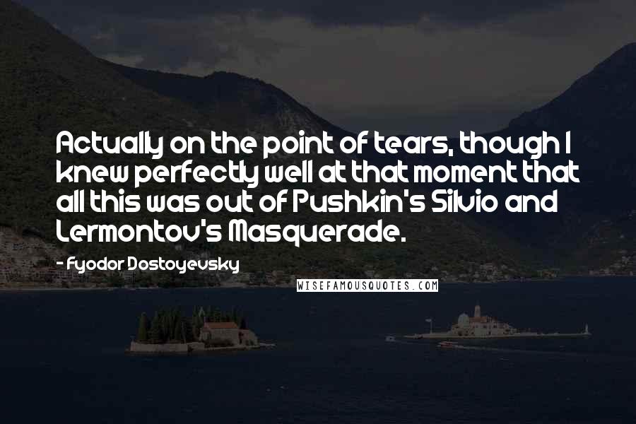 Fyodor Dostoyevsky Quotes: Actually on the point of tears, though I knew perfectly well at that moment that all this was out of Pushkin's Silvio and Lermontov's Masquerade.