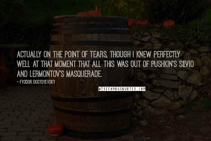 Fyodor Dostoyevsky Quotes: Actually on the point of tears, though I knew perfectly well at that moment that all this was out of Pushkin's Silvio and Lermontov's Masquerade.