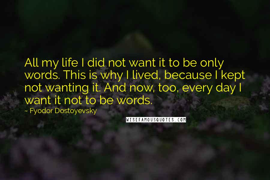 Fyodor Dostoyevsky Quotes: All my life I did not want it to be only words. This is why I lived, because I kept not wanting it. And now, too, every day I want it not to be words.