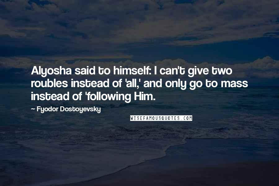 Fyodor Dostoyevsky Quotes: Alyosha said to himself: I can't give two roubles instead of 'all,' and only go to mass instead of 'following Him.