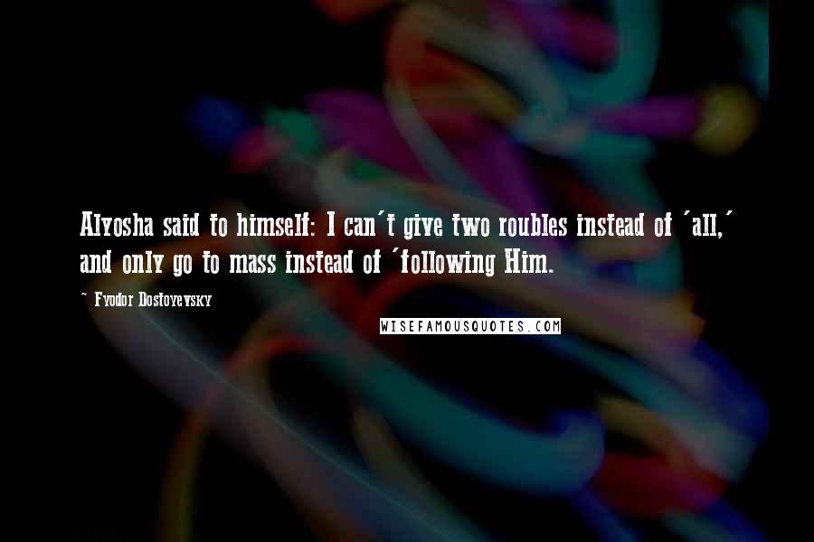 Fyodor Dostoyevsky Quotes: Alyosha said to himself: I can't give two roubles instead of 'all,' and only go to mass instead of 'following Him.