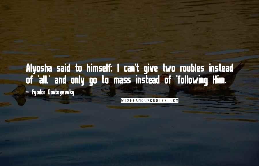 Fyodor Dostoyevsky Quotes: Alyosha said to himself: I can't give two roubles instead of 'all,' and only go to mass instead of 'following Him.