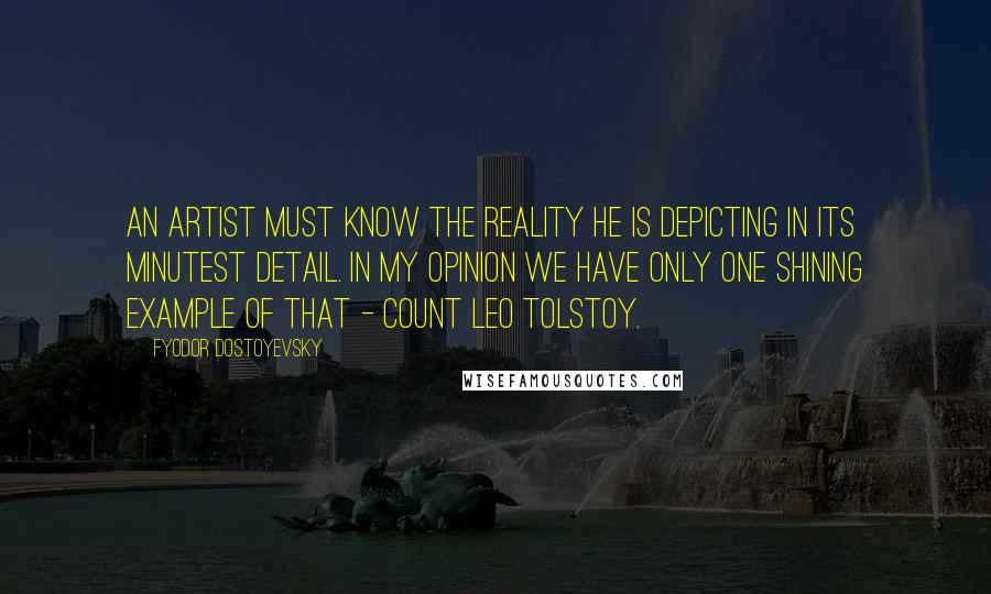 Fyodor Dostoyevsky Quotes: An artist must know the reality he is depicting in its minutest detail. In my opinion we have only one shining example of that - Count Leo Tolstoy.