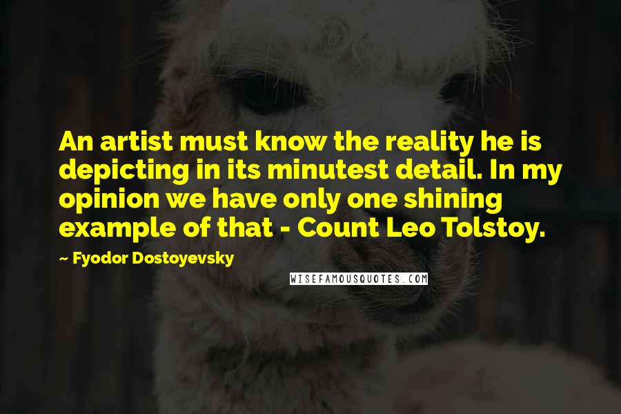 Fyodor Dostoyevsky Quotes: An artist must know the reality he is depicting in its minutest detail. In my opinion we have only one shining example of that - Count Leo Tolstoy.