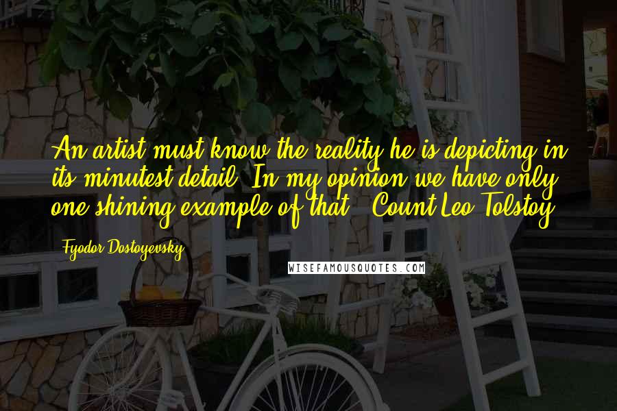 Fyodor Dostoyevsky Quotes: An artist must know the reality he is depicting in its minutest detail. In my opinion we have only one shining example of that - Count Leo Tolstoy.