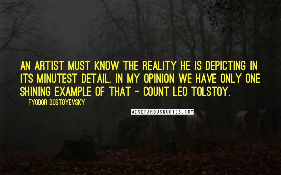 Fyodor Dostoyevsky Quotes: An artist must know the reality he is depicting in its minutest detail. In my opinion we have only one shining example of that - Count Leo Tolstoy.