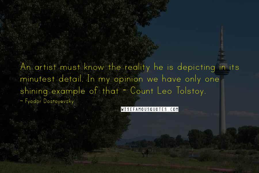 Fyodor Dostoyevsky Quotes: An artist must know the reality he is depicting in its minutest detail. In my opinion we have only one shining example of that - Count Leo Tolstoy.