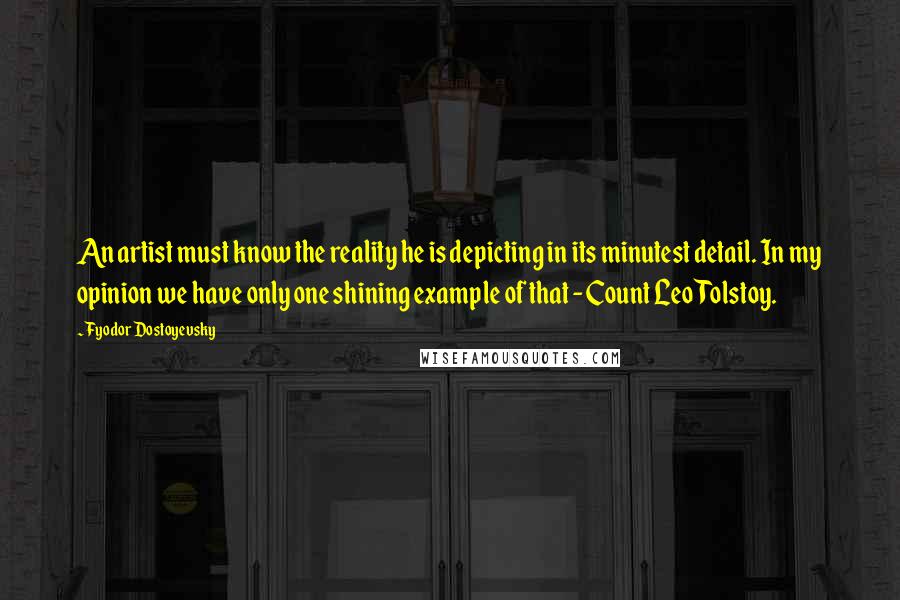 Fyodor Dostoyevsky Quotes: An artist must know the reality he is depicting in its minutest detail. In my opinion we have only one shining example of that - Count Leo Tolstoy.