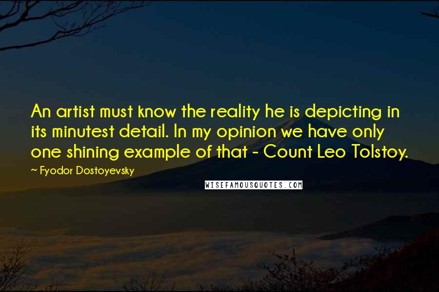 Fyodor Dostoyevsky Quotes: An artist must know the reality he is depicting in its minutest detail. In my opinion we have only one shining example of that - Count Leo Tolstoy.