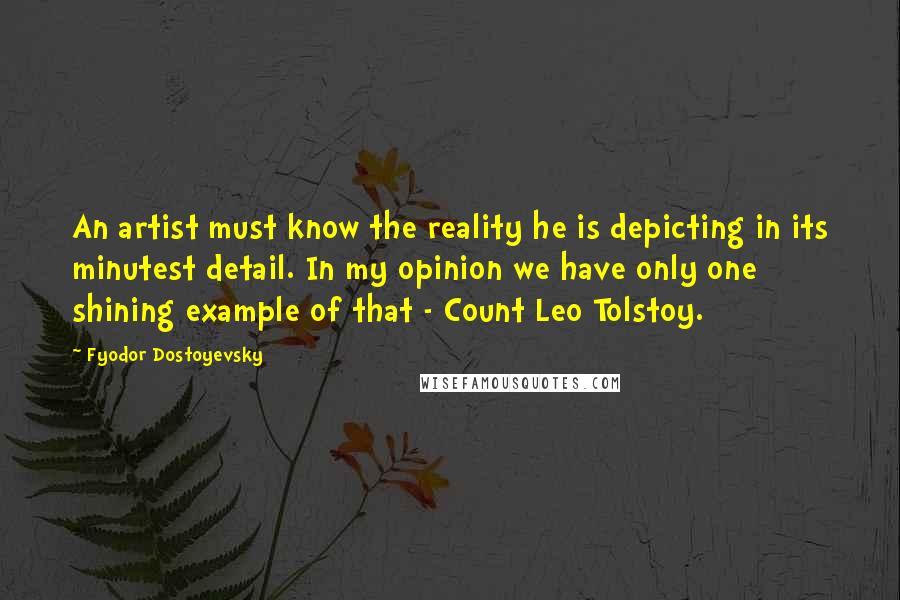 Fyodor Dostoyevsky Quotes: An artist must know the reality he is depicting in its minutest detail. In my opinion we have only one shining example of that - Count Leo Tolstoy.