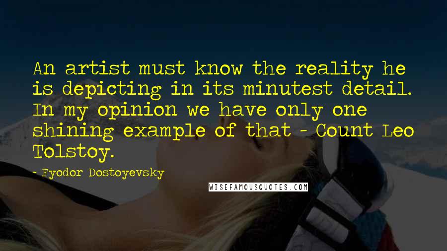 Fyodor Dostoyevsky Quotes: An artist must know the reality he is depicting in its minutest detail. In my opinion we have only one shining example of that - Count Leo Tolstoy.