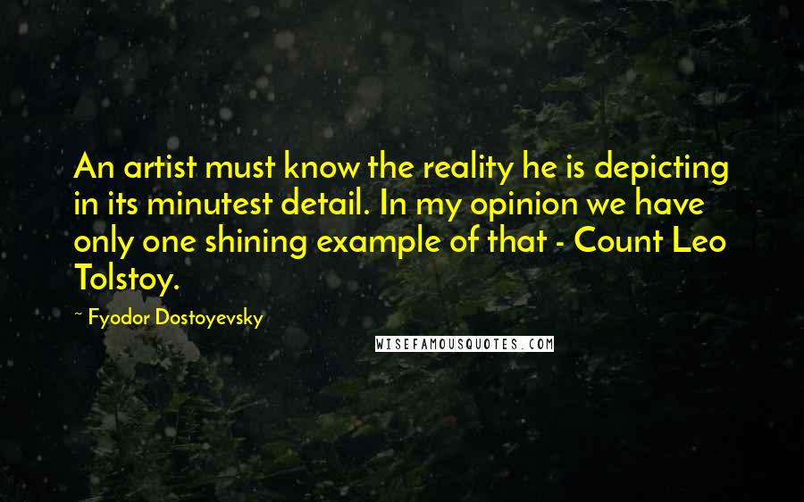 Fyodor Dostoyevsky Quotes: An artist must know the reality he is depicting in its minutest detail. In my opinion we have only one shining example of that - Count Leo Tolstoy.