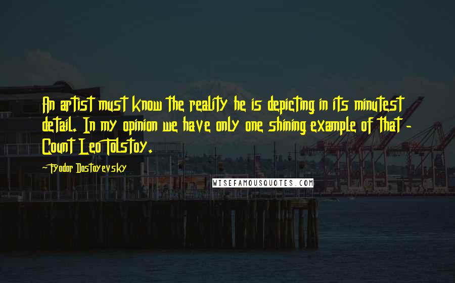 Fyodor Dostoyevsky Quotes: An artist must know the reality he is depicting in its minutest detail. In my opinion we have only one shining example of that - Count Leo Tolstoy.