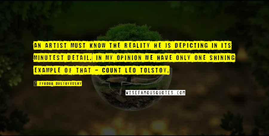 Fyodor Dostoyevsky Quotes: An artist must know the reality he is depicting in its minutest detail. In my opinion we have only one shining example of that - Count Leo Tolstoy.