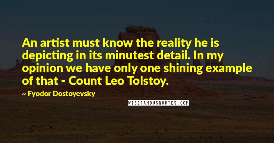 Fyodor Dostoyevsky Quotes: An artist must know the reality he is depicting in its minutest detail. In my opinion we have only one shining example of that - Count Leo Tolstoy.