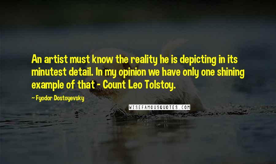 Fyodor Dostoyevsky Quotes: An artist must know the reality he is depicting in its minutest detail. In my opinion we have only one shining example of that - Count Leo Tolstoy.