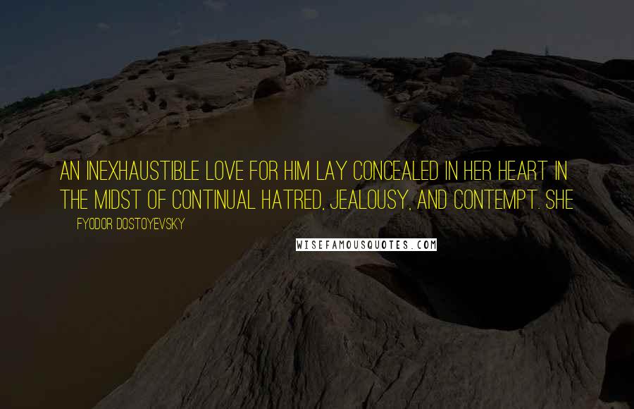 Fyodor Dostoyevsky Quotes: An inexhaustible love for him lay concealed in her heart in the midst of continual hatred, jealousy, and contempt. She