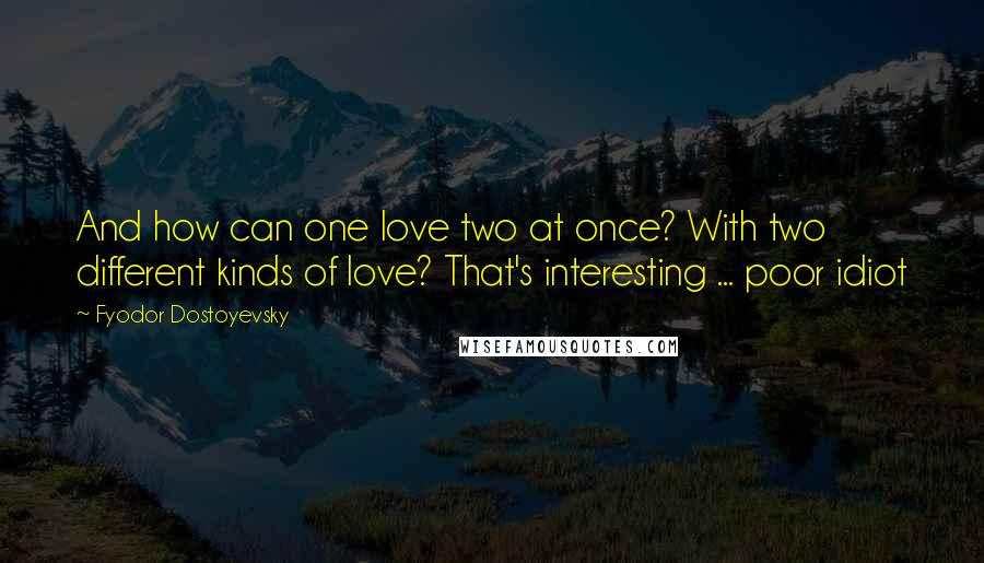 Fyodor Dostoyevsky Quotes: And how can one love two at once? With two different kinds of love? That's interesting ... poor idiot