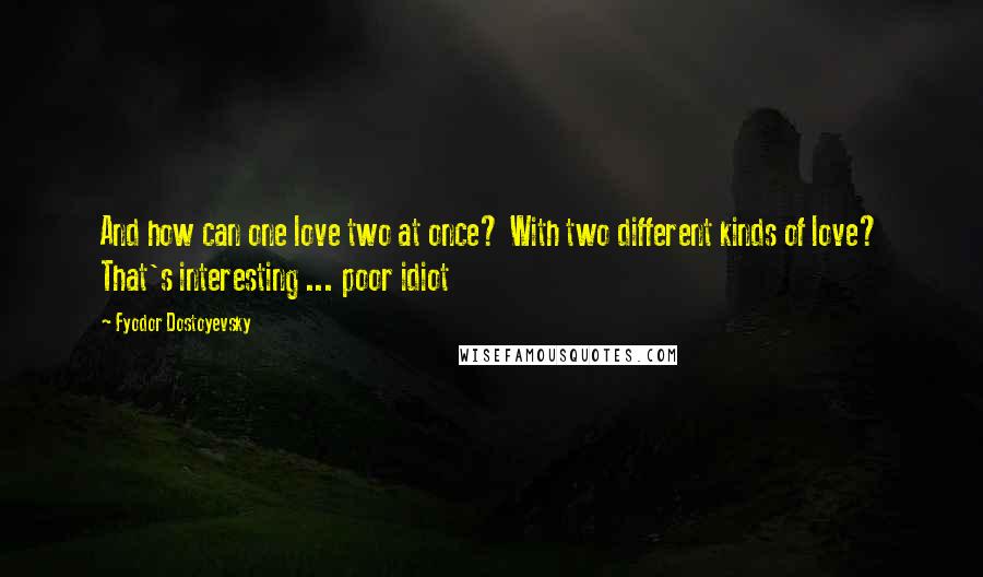 Fyodor Dostoyevsky Quotes: And how can one love two at once? With two different kinds of love? That's interesting ... poor idiot